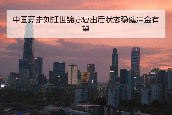 中国竞走刘虹世锦赛复出后状态稳健冲金有望