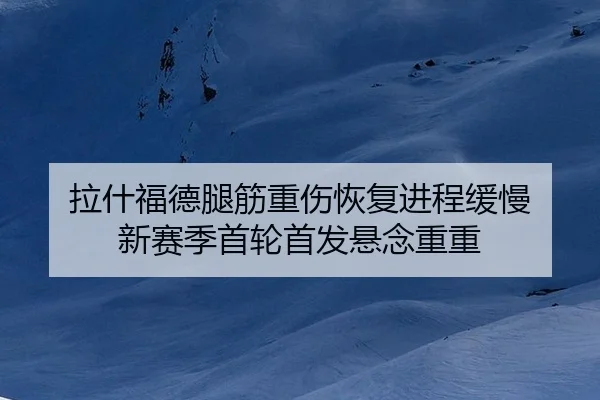 拉什福德腿筋重伤恢复进程缓慢 新赛季首轮首发悬念重重