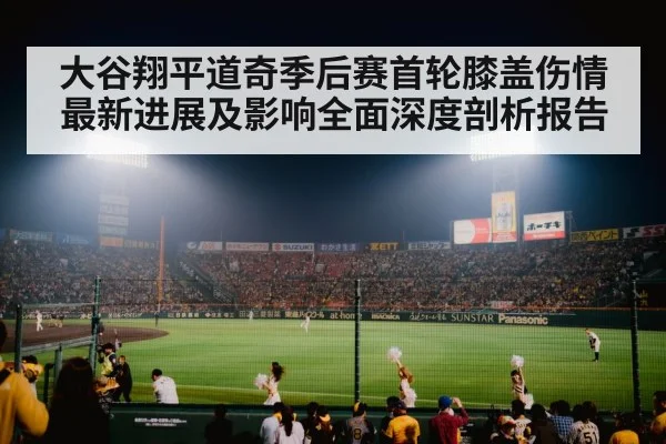 大谷翔平道奇季后赛首轮膝盖伤情最新进展及影响全面深度剖析报告